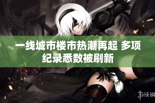 一线城市楼市热潮再起 多项纪录悉数被刷新