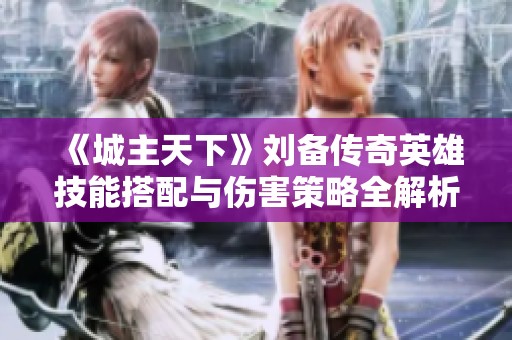 《城主天下》刘备传奇英雄技能搭配与伤害策略全解析
