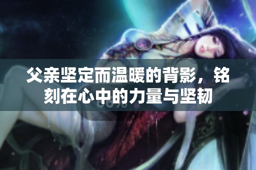 父亲坚定而温暖的背影，铭刻在心中的力量与坚韧
