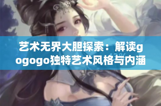 艺术无界大胆探索：解读gogogo独特艺术风格与内涵