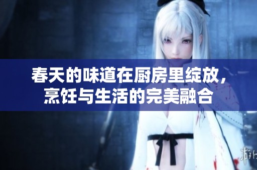 春天的味道在厨房里绽放，烹饪与生活的完美融合