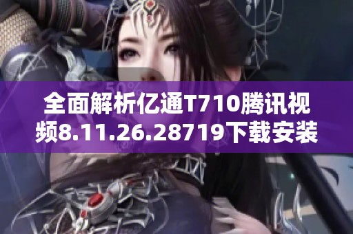 全面解析亿通T710腾讯视频8.11.26.28719下载安装与使用体验