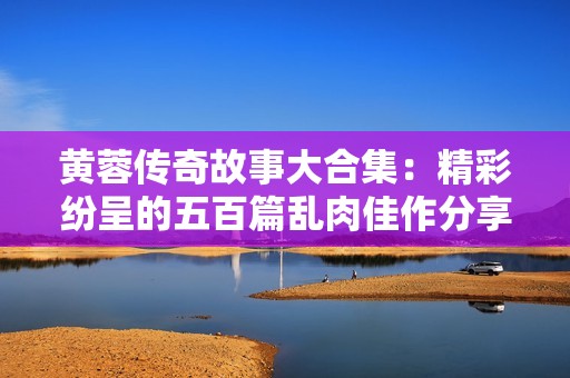 黄蓉传奇故事大合集：精彩纷呈的五百篇乱肉佳作分享