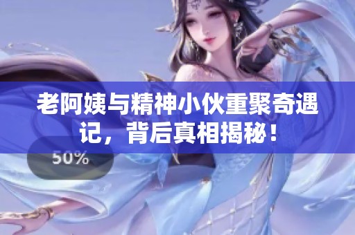 老阿姨与精神小伙重聚奇遇记，背后真相揭秘！