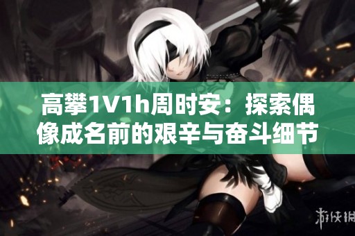 高攀1∨1h周时安：探索偶像成名前的艰辛与奋斗细节
