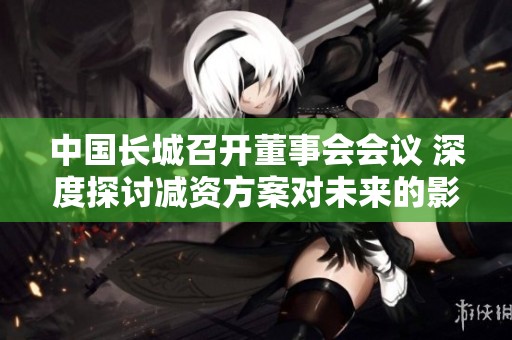 中国长城召开董事会会议 深度探讨减资方案对未来的影响