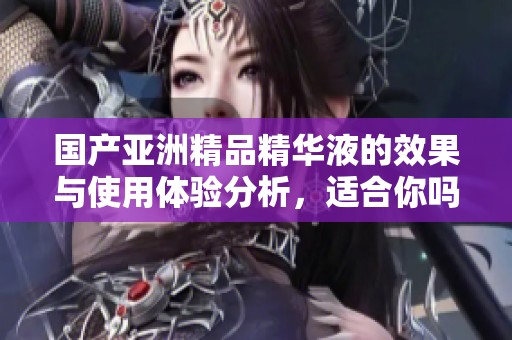 国产亚洲精品精华液的效果与使用体验分析，适合你吗