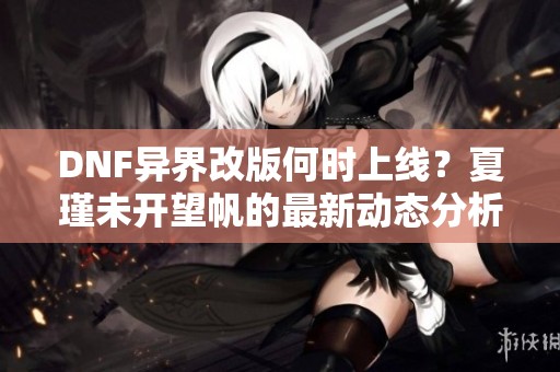 DNF异界改版何时上线？夏瑾未开望帆的最新动态分析