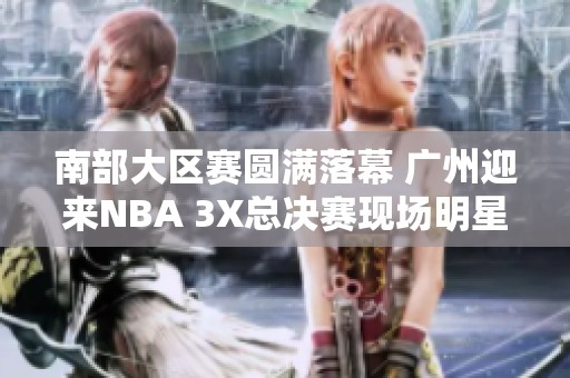 南部大区赛圆满落幕 广州迎来NBA 3X总决赛现场明星助阵