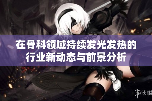 在骨科领域持续发光发热的行业新动态与前景分析