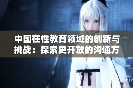 中国在性教育领域的创新与挑战：探索更开放的沟通方式
