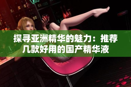 探寻亚洲精华的魅力：推荐几款好用的国产精华液