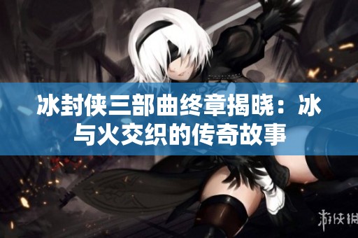 冰封侠三部曲终章揭晓：冰与火交织的传奇故事