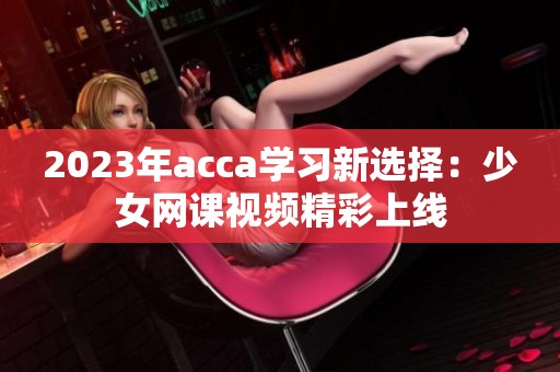 2023年acca学习新选择：少女网课视频精彩上线