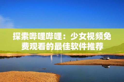 探索哔哩哔哩：少女视频免费观看的最佳软件推荐
