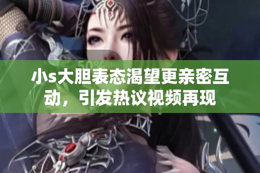 小s大胆表态渴望更亲密互动，引发热议视频再现