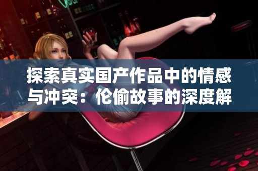 探索真实国产作品中的情感与冲突：伦偷故事的深度解析