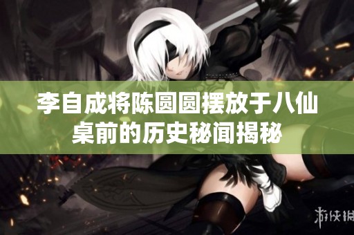 李自成将陈圆圆摆放于八仙桌前的历史秘闻揭秘