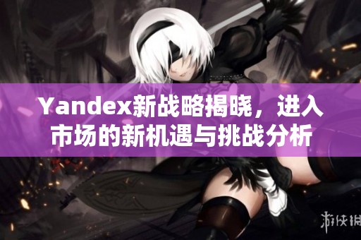 Yandex新战略揭晓，进入市场的新机遇与挑战分析
