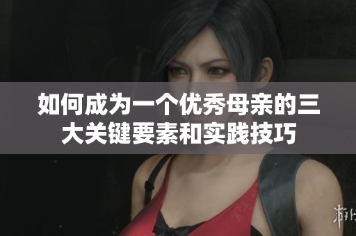 如何成为一个优秀母亲的三大关键要素和实践技巧