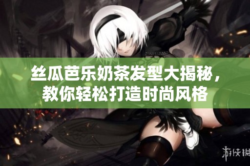 丝瓜芭乐奶茶发型大揭秘，教你轻松打造时尚风格