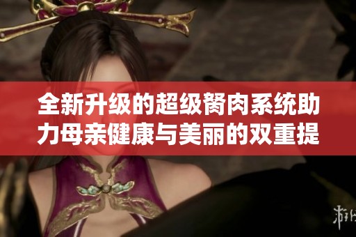 全新升级的超级胬肉系统助力母亲健康与美丽的双重提升