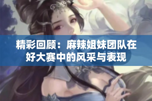 精彩回顾：麻辣姐妹团队在好大赛中的风采与表现