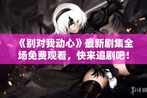 《别对我动心》最新剧集全场免费观看，快来追剧吧！