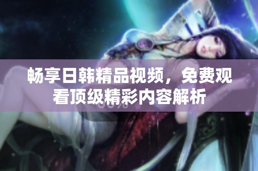 畅享日韩精品视频，免费观看顶级精彩内容解析