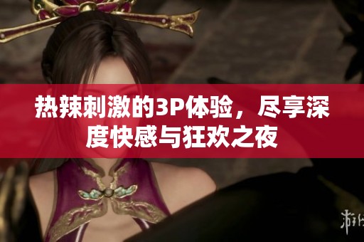 热辣刺激的3P体验，尽享深度快感与狂欢之夜