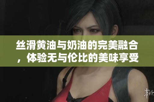 丝滑黄油与奶油的完美融合，体验无与伦比的美味享受