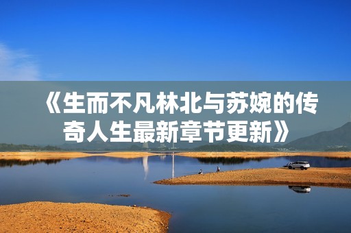 《生而不凡林北与苏婉的传奇人生最新章节更新》