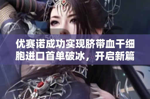 优赛诺成功实现脐带血干细胞进口首单破冰，开启新篇章