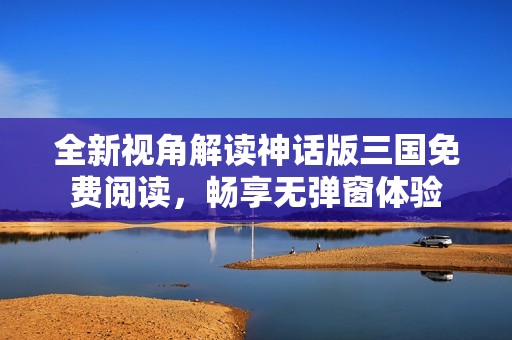 全新视角解读神话版三国免费阅读，畅享无弹窗体验