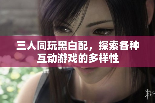 三人同玩黑白配，探索各种互动游戏的多样性