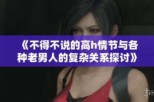 《不得不说的高h情节与各种老男人的复杂关系探讨》