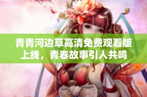 青青河边草高清免费观看版上线，青春故事引人共鸣