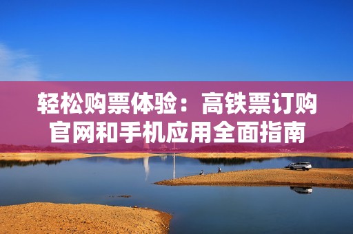 轻松购票体验：高铁票订购官网和手机应用全面指南