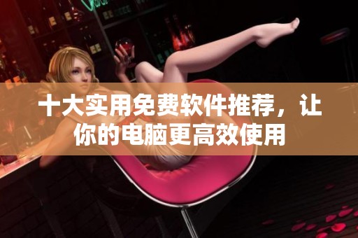 十大实用免费软件推荐，让你的电脑更高效使用