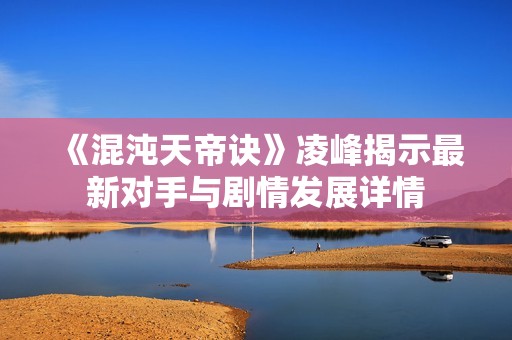 《混沌天帝诀》凌峰揭示最新对手与剧情发展详情