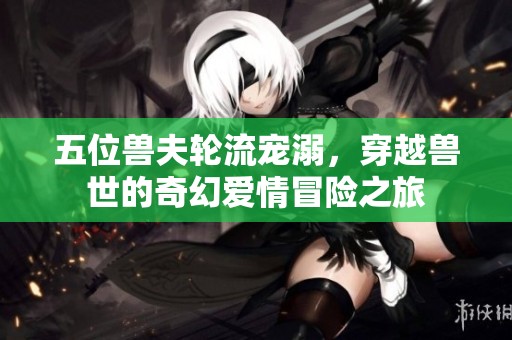 五位兽夫轮流宠溺，穿越兽世的奇幻爱情冒险之旅