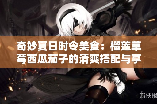 奇妙夏日时令美食：榴莲草莓西瓜茄子的清爽搭配与享受