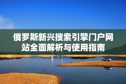 俄罗斯新兴搜索引擎门户网站全面解析与使用指南