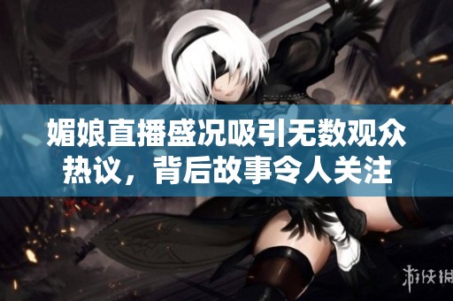 媚娘直播盛况吸引无数观众热议，背后故事令人关注