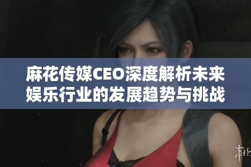 麻花传媒CEO深度解析未来娱乐行业的发展趋势与挑战