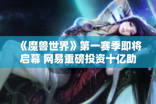 《魔兽世界》第一赛季即将启幕 网易重磅投资十亿助力精彩升级