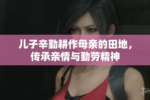 儿子辛勤耕作母亲的田地，传承亲情与勤劳精神