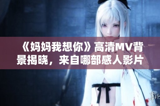 《妈妈我想你》高清MV背景揭晓，来自哪部感人影片？