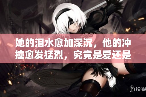 她的泪水愈加深沉，他的冲撞愈发猛烈，究竟是爱还是伤害