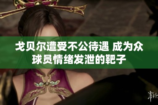 戈贝尔遭受不公待遇 成为众球员情绪发泄的靶子